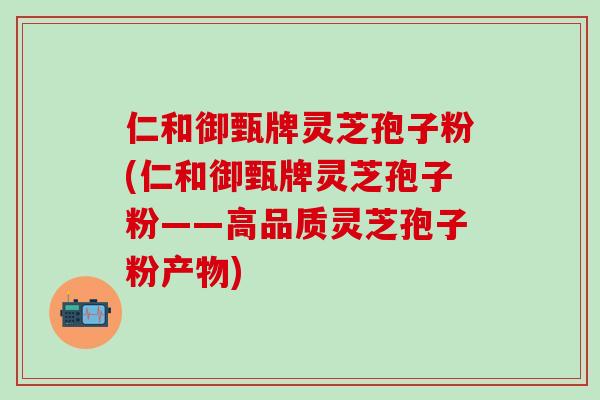 仁和御甄牌灵芝孢子粉(仁和御甄牌灵芝孢子粉——高品质灵芝孢子粉产物)