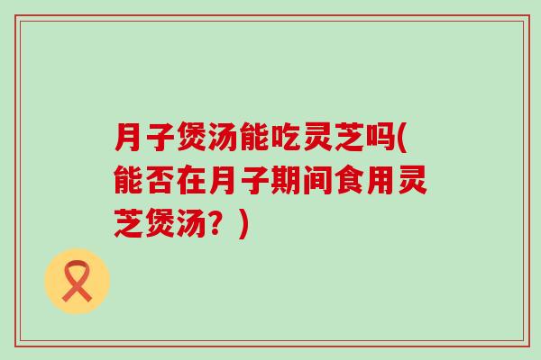 月子煲汤能吃灵芝吗(能否在月子期间食用灵芝煲汤？)