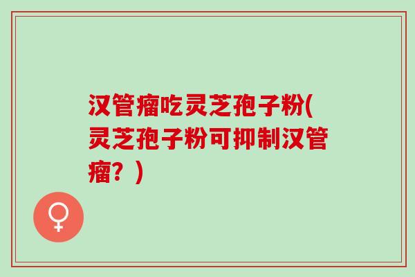 汉管瘤吃灵芝孢子粉(灵芝孢子粉可抑制汉管瘤？)