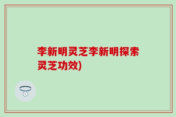李新明灵芝李新明探索灵芝功效)
