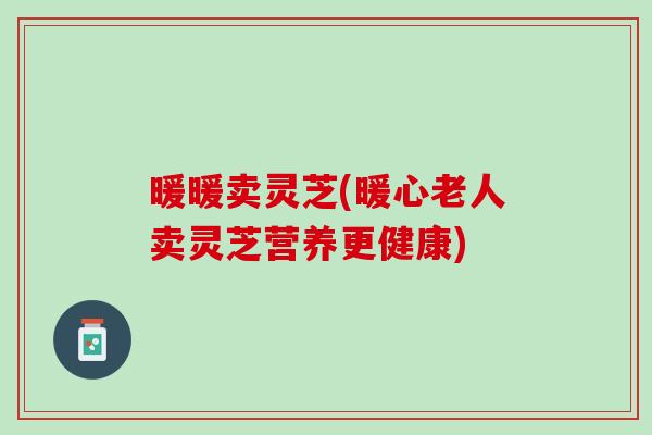 暖暖卖灵芝(暖心老人卖灵芝营养更健康)