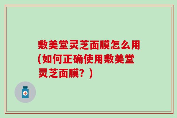 敷美堂灵芝面膜怎么用(如何正确使用敷美堂灵芝面膜？)