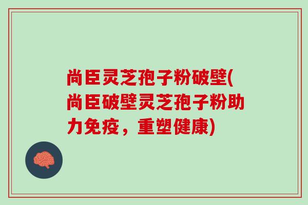 尚臣灵芝孢子粉破壁(尚臣破壁灵芝孢子粉助力免疫，重塑健康)