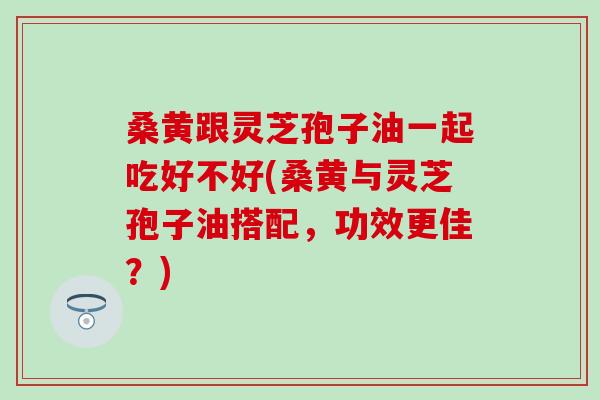 桑黄跟灵芝孢子油一起吃好不好(桑黄与灵芝孢子油搭配，功效更佳？)
