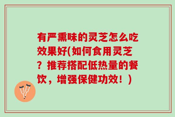 有严熏味的灵芝怎么吃效果好(如何食用灵芝？推荐搭配低热量的餐饮，增强保健功效！)