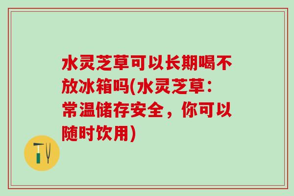 水灵芝草可以长期喝不放冰箱吗(水灵芝草：常温储存安全，你可以随时饮用)