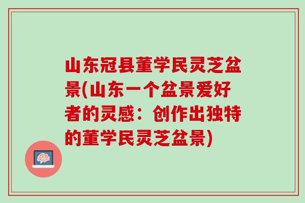 山东冠县董学民灵芝盆景(山东一个盆景爱好者的灵感：创作出独特的董学民灵芝盆景)