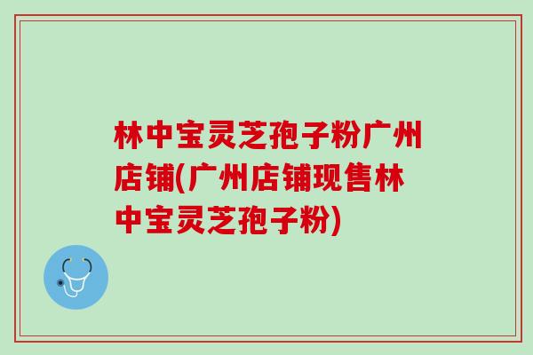 林中宝灵芝孢子粉广州店铺(广州店铺现售林中宝灵芝孢子粉)