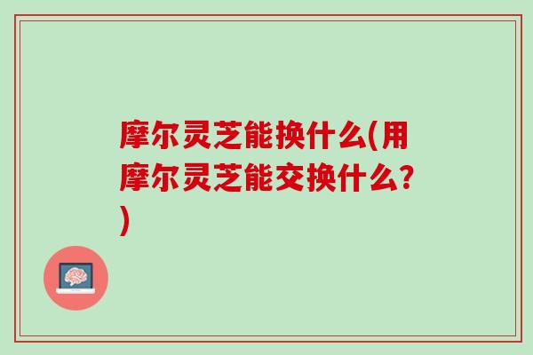 摩尔灵芝能换什么(用摩尔灵芝能交换什么？)