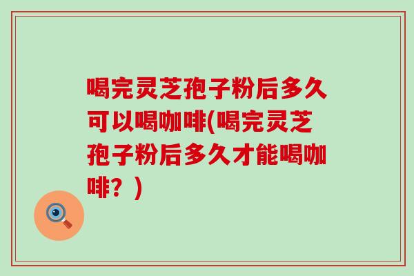 喝完灵芝孢子粉后多久可以喝咖啡(喝完灵芝孢子粉后多久才能喝咖啡？)