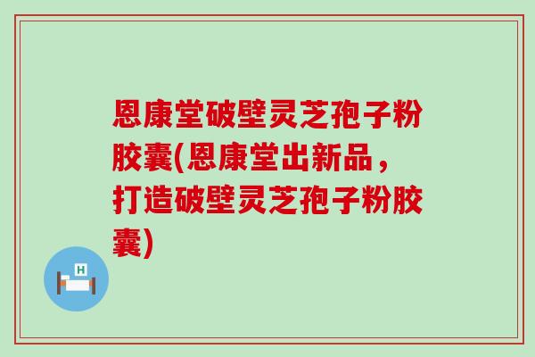 恩康堂破壁灵芝孢子粉胶囊(恩康堂出新品，打造破壁灵芝孢子粉胶囊)