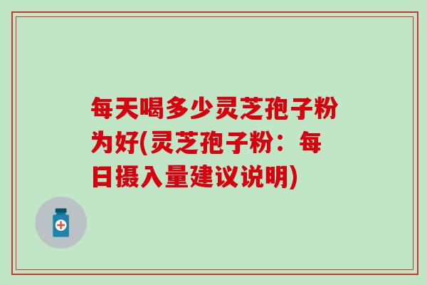 每天喝多少灵芝孢子粉为好(灵芝孢子粉：每日摄入量建议说明)