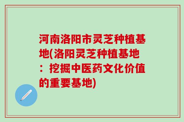 河南洛阳市灵芝种植基地(洛阳灵芝种植基地：挖掘中医药文化价值的重要基地)