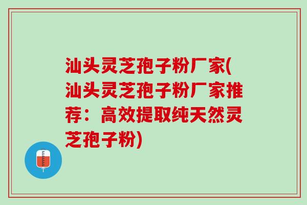 汕头灵芝孢子粉厂家(汕头灵芝孢子粉厂家推荐：高效提取纯天然灵芝孢子粉)