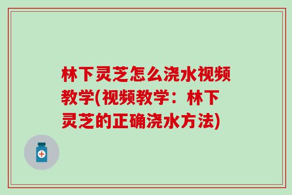 林下灵芝怎么浇水视频教学(视频教学：林下灵芝的正确浇水方法)