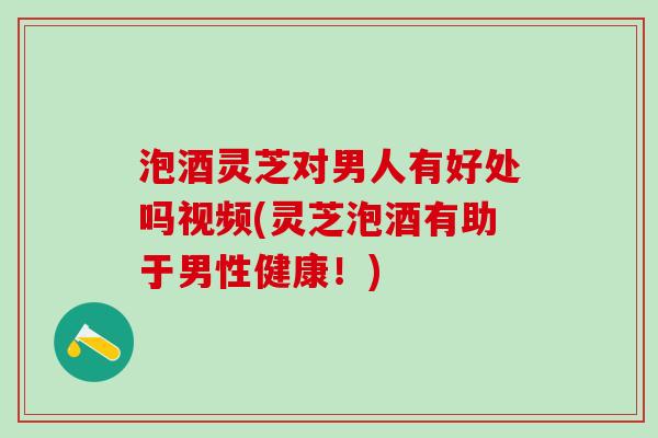 泡酒灵芝对男人有好处吗视频(灵芝泡酒有助于男性健康！)