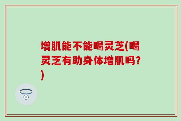 增肌能不能喝灵芝(喝灵芝有助身体增肌吗？)