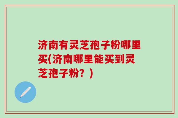 济南有灵芝孢子粉哪里买(济南哪里能买到灵芝孢子粉？)