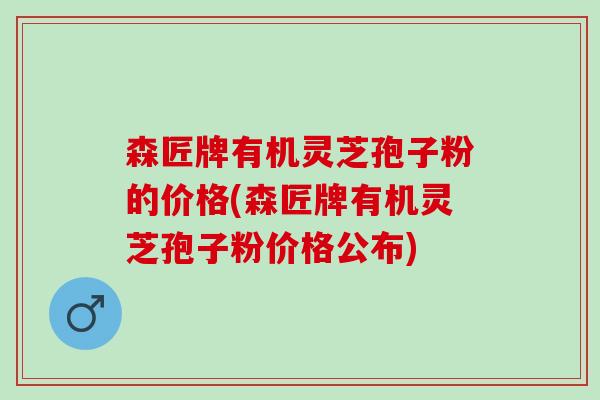 森匠牌有机灵芝孢子粉的价格(森匠牌有机灵芝孢子粉价格公布)