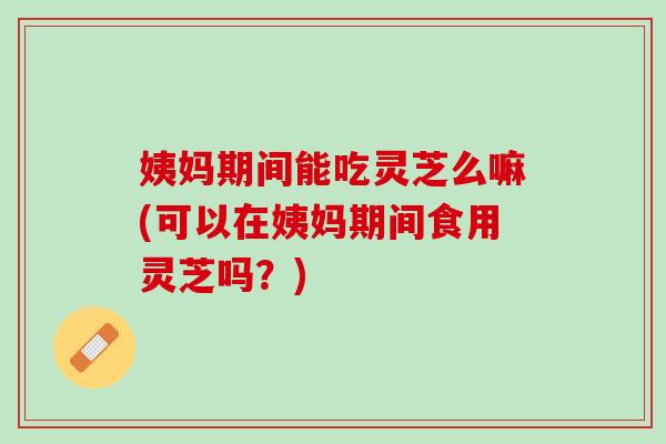 姨妈期间能吃灵芝么嘛(可以在姨妈期间食用灵芝吗？)