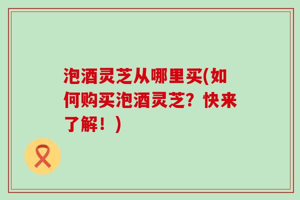 泡酒灵芝从哪里买(如何购买泡酒灵芝?快来了解!) 泡酒灵芝从哪里买(如何购买泡酒灵芝?快来了解!)