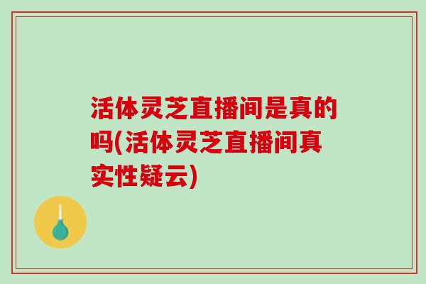 活体灵芝直播间是真的吗(活体灵芝直播间真实性疑云)