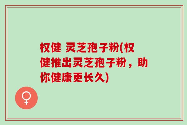 权健 灵芝孢子粉(权健推出灵芝孢子粉，助你健康更长久)
