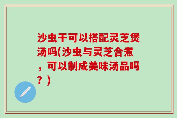 沙虫干可以搭配灵芝煲汤吗(沙虫与灵芝合煮，可以制成美味汤品吗？)
