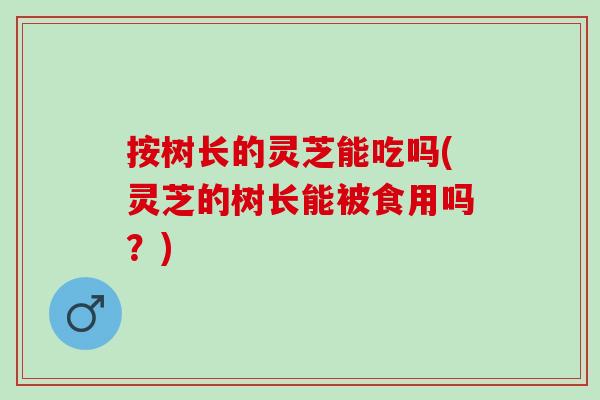 按树长的灵芝能吃吗(灵芝的树长能被食用吗？)