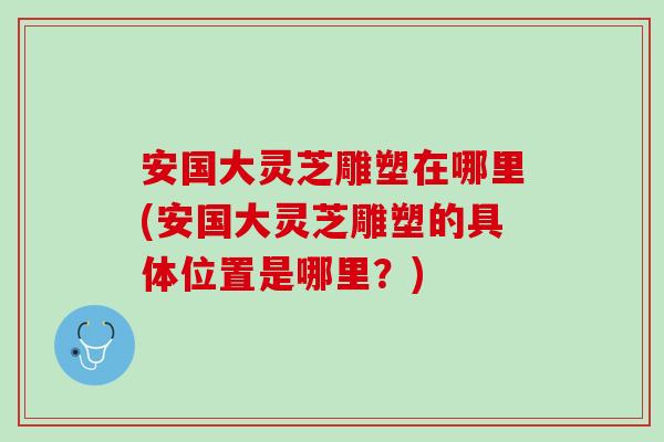 安国大灵芝雕塑在哪里(安国大灵芝雕塑的具体位置是哪里？)