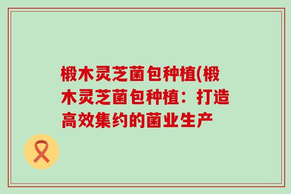 椴木灵芝菌包种植(椴木灵芝菌包种植：打造高效集约的菌业生产