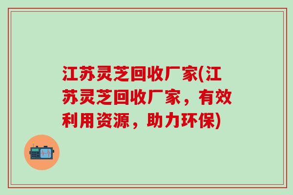 江苏灵芝回收厂家(江苏灵芝回收厂家，有效利用资源，助力环保)