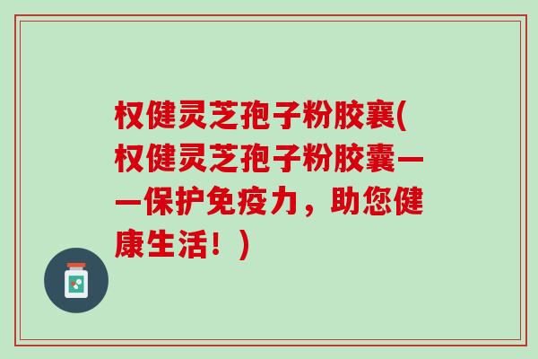 权健灵芝孢子粉胶襄(权健灵芝孢子粉胶囊——保护免疫力，助您健康生活！)