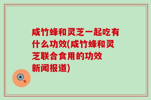 咸竹蜂和灵芝一起吃有什么功效(咸竹蜂和灵芝联合食用的功效  新闻报道)
