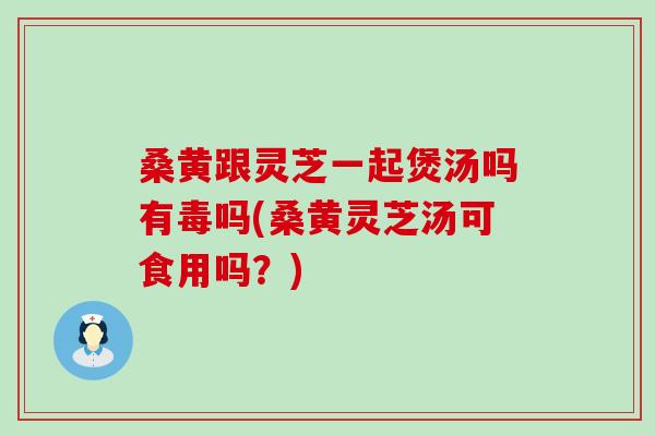 桑黄跟灵芝一起煲汤吗有毒吗(桑黄灵芝汤可食用吗？)