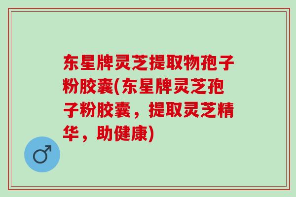 东星牌灵芝提取物孢子粉胶囊(东星牌灵芝孢子粉胶囊，提取灵芝精华，助健康)