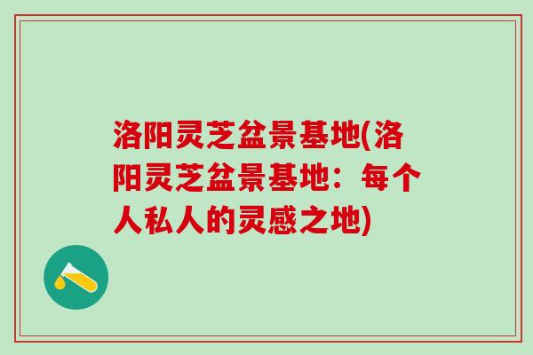 洛阳灵芝盆景基地(洛阳灵芝盆景基地：每个人私人的灵感之地)