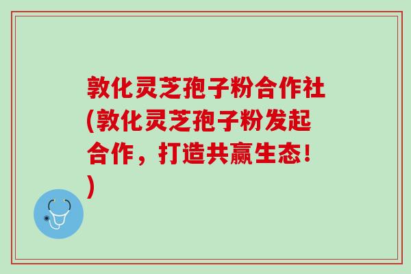 敦化灵芝孢子粉合作社(敦化灵芝孢子粉发起合作，打造共赢生态！)