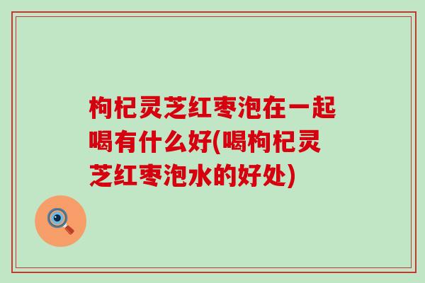 枸杞灵芝红枣泡在一起喝有什么好(喝枸杞灵芝红枣泡水的好处)