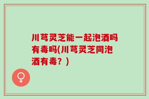 川芎灵芝能一起泡酒吗有毒吗(川芎灵芝同泡酒有毒？)