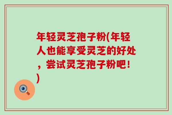 年轻灵芝孢子粉(年轻人也能享受灵芝的好处，尝试灵芝孢子粉吧！)