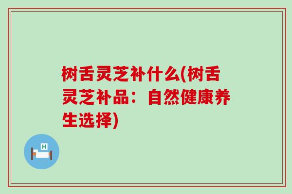 树舌灵芝补什么(树舌灵芝补品：自然健康养生选择)