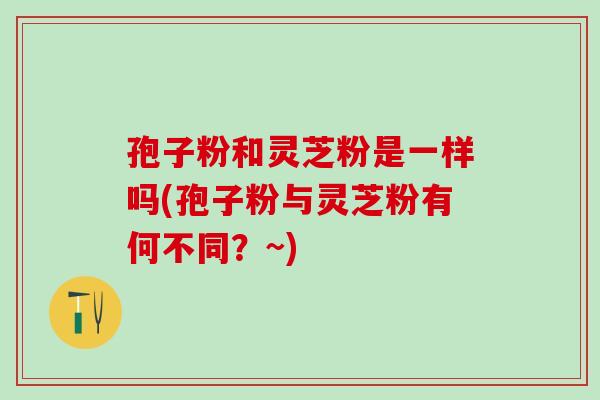 孢子粉和灵芝粉是一样吗(孢子粉与灵芝粉有何不同？~)
