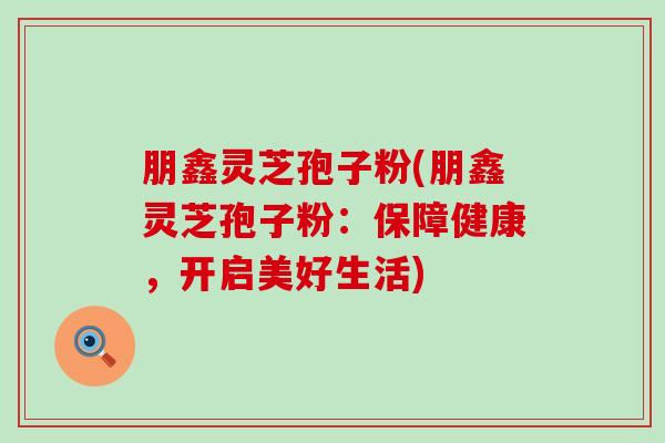 朋鑫灵芝孢子粉(朋鑫灵芝孢子粉：保障健康，开启美好生活)