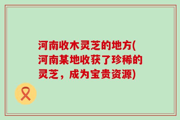 河南收木灵芝的地方(河南某地收获了珍稀的灵芝，成为宝贵资源)