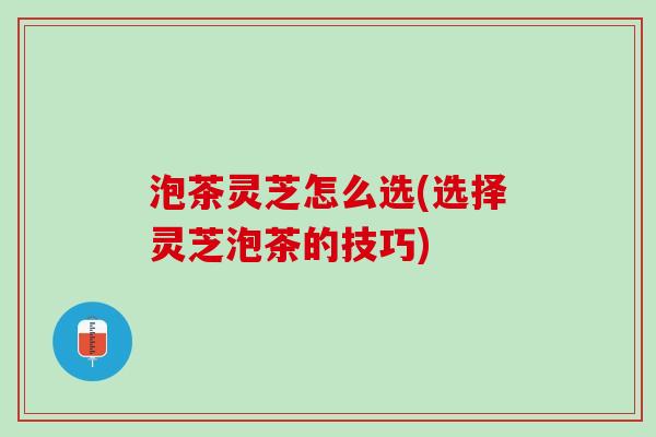 泡茶灵芝怎么选(选择灵芝泡茶的技巧) 泡茶灵芝怎么选(选择灵芝泡茶的技巧)