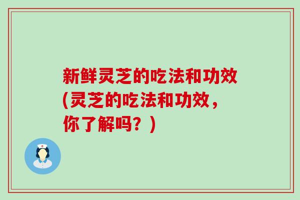 新鲜灵芝的吃法和功效(灵芝的吃法和功效，你了解吗？)