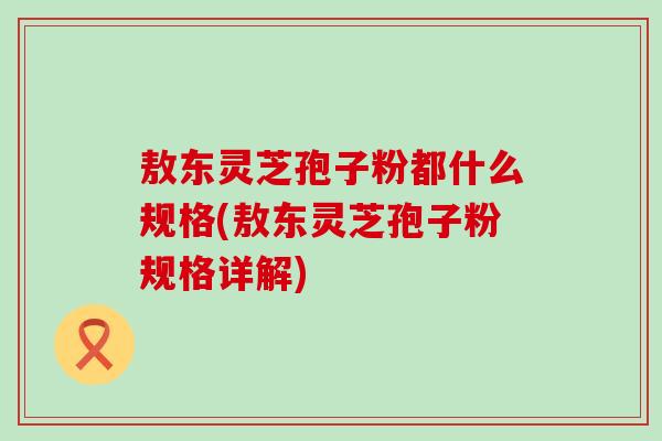敖东灵芝孢子粉都什么规格(敖东灵芝孢子粉规格详解)