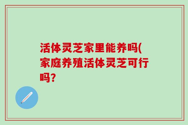 活体灵芝家里能养吗(家庭养殖活体灵芝可行吗？