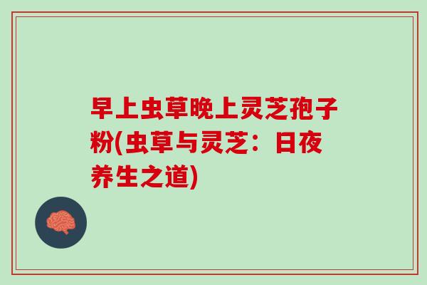 早上虫草晚上灵芝孢子粉(虫草与灵芝:日夜养生之道) 早上虫草晚上灵芝孢子粉(虫草与灵芝:日夜养生之道)